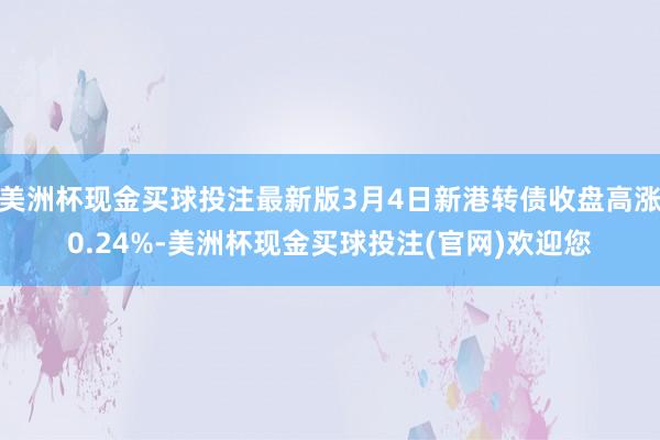 美洲杯现金买球投注最新版3月4日新港转债收盘高涨0.24%-美洲杯现金买球投注(官网)欢迎您