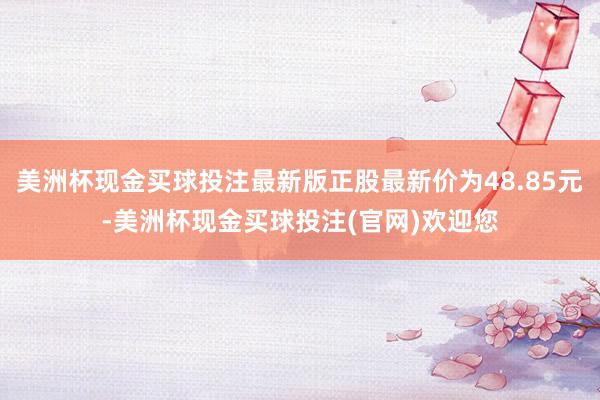 美洲杯现金买球投注最新版正股最新价为48.85元-美洲杯现金买球投注(官网)欢迎您