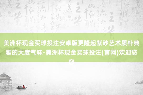 美洲杯现金买球投注安卓版更隆起紫砂艺术质朴典雅的大度气味-美洲杯现金买球投注(官网)欢迎您