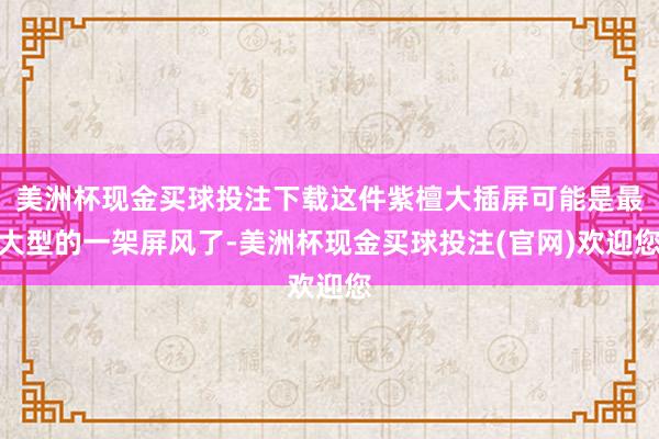 美洲杯现金买球投注下载这件紫檀大插屏可能是最大型的一架屏风了-美洲杯现金买球投注(官网)欢迎您