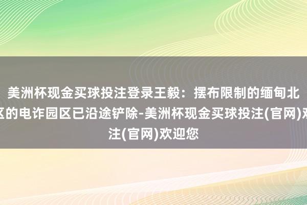 美洲杯现金买球投注登录王毅：摆布限制的缅甸北部地区的电诈园区已沿途铲除-美洲杯现金买球投注(官网)欢迎您