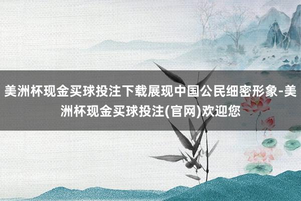 美洲杯现金买球投注下载展现中国公民细密形象-美洲杯现金买球投注(官网)欢迎您