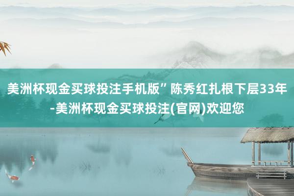 美洲杯现金买球投注手机版”陈秀红扎根下层33年-美洲杯现金买球投注(官网)欢迎您