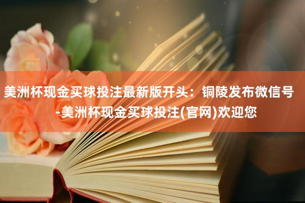 美洲杯现金买球投注最新版开头：铜陵发布微信号    -美洲杯现金买球投注(官网)欢迎您