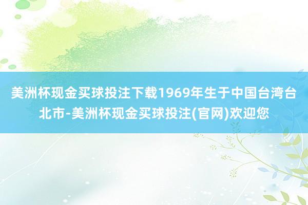 美洲杯现金买球投注下载1969年生于中国台湾台北市-美洲杯现金买球投注(官网)欢迎您