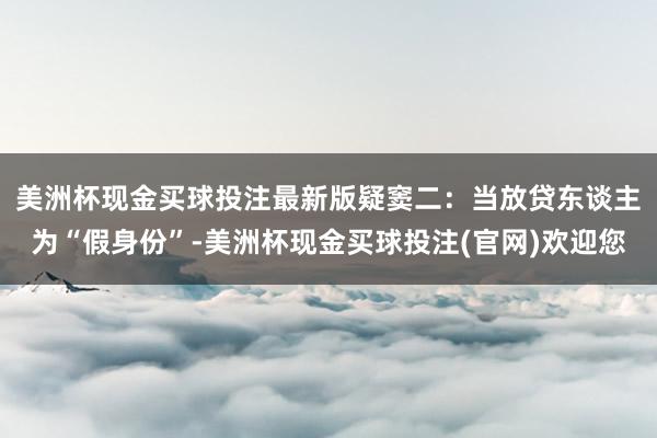 美洲杯现金买球投注最新版　　疑窦二：当放贷东谈主为“假身份”-美洲杯现金买球投注(官网)欢迎您