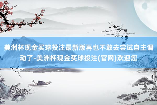 美洲杯现金买球投注最新版再也不敢去尝试自主调动了-美洲杯现金买球投注(官网)欢迎您