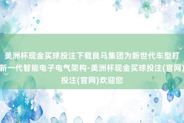 美洲杯现金买球投注下载良马集团为新世代车型打造了全新一代智能电子电气架构-美洲杯现金买球投注(官网)欢迎您