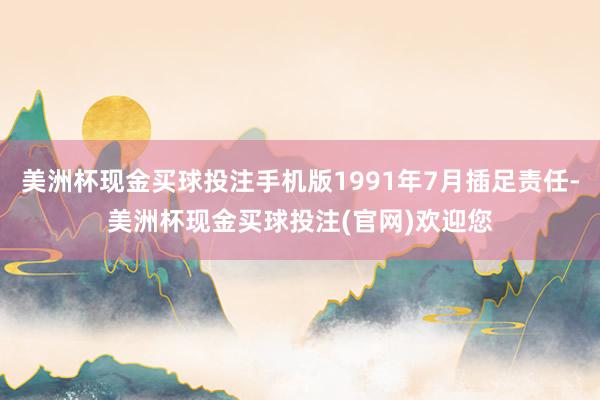 美洲杯现金买球投注手机版1991年7月插足责任-美洲杯现金买球投注(官网)欢迎您
