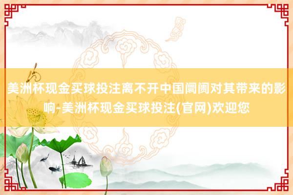 美洲杯现金买球投注离不开中国阛阓对其带来的影响-美洲杯现金买球投注(官网)欢迎您