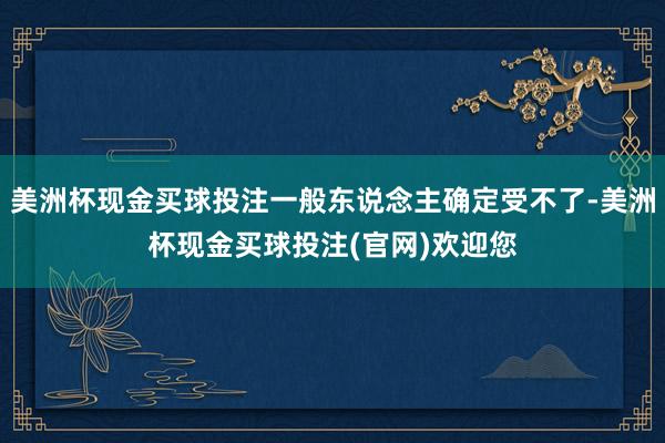 美洲杯现金买球投注一般东说念主确定受不了-美洲杯现金买球投注(官网)欢迎您