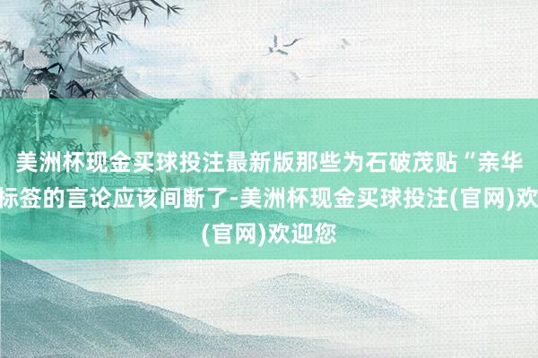 美洲杯现金买球投注最新版那些为石破茂贴“亲华派”标签的言论应该间断了-美洲杯现金买球投注(官网)欢迎您