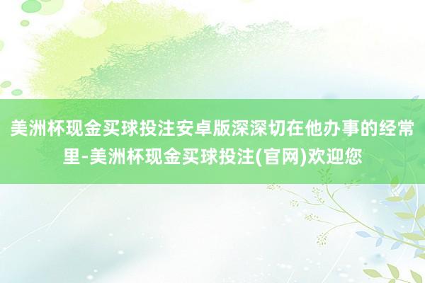 美洲杯现金买球投注安卓版深深切在他办事的经常里-美洲杯现金买球投注(官网)欢迎您