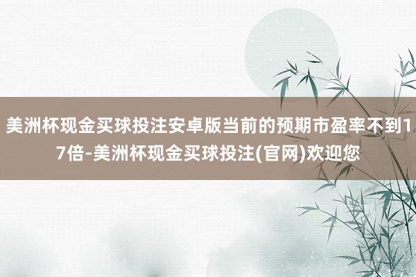 美洲杯现金买球投注安卓版当前的预期市盈率不到17倍-美洲杯现金买球投注(官网)欢迎您