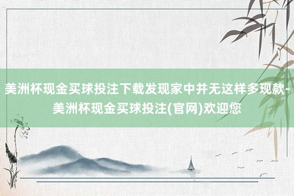 美洲杯现金买球投注下载发现家中并无这样多现款-美洲杯现金买球投注(官网)欢迎您