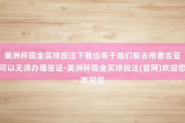 美洲杯现金买球投注下载也等于咱们前去格鲁吉亚可以无须办理签证-美洲杯现金买球投注(官网)欢迎您