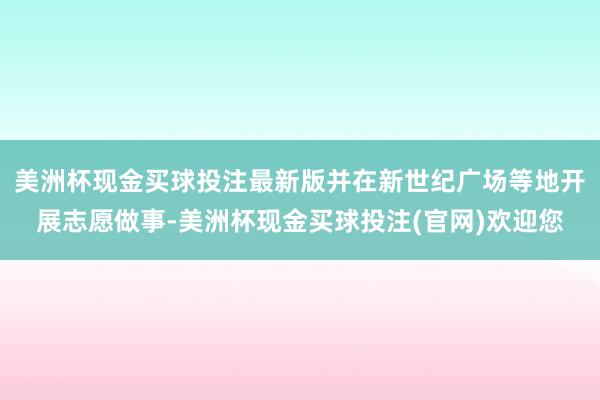 美洲杯现金买球投注最新版并在新世纪广场等地开展志愿做事-美洲杯现金买球投注(官网)欢迎您