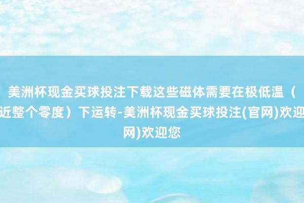 美洲杯现金买球投注下载这些磁体需要在极低温（接近整个零度）下运转-美洲杯现金买球投注(官网)欢迎您
