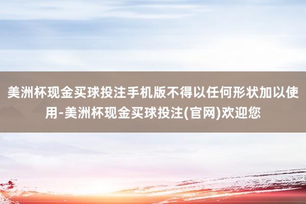 美洲杯现金买球投注手机版不得以任何形状加以使用-美洲杯现金买球投注(官网)欢迎您