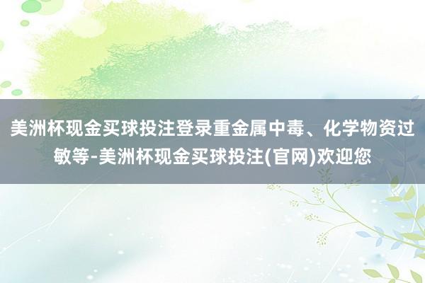 美洲杯现金买球投注登录重金属中毒、化学物资过敏等-美洲杯现金买球投注(官网)欢迎您