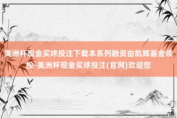 美洲杯现金买球投注下载本系列融资由凯辉基金领投-美洲杯现金买球投注(官网)欢迎您