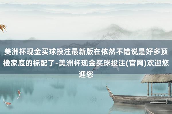 美洲杯现金买球投注最新版在依然不错说是好多顶楼家庭的标配了-美洲杯现金买球投注(官网)欢迎您