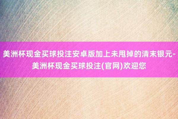 美洲杯现金买球投注安卓版加上未甩掉的清末银元-美洲杯现金买球投注(官网)欢迎您
