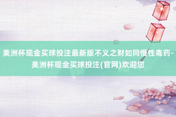 美洲杯现金买球投注最新版不义之财如同慢性毒药-美洲杯现金买球投注(官网)欢迎您