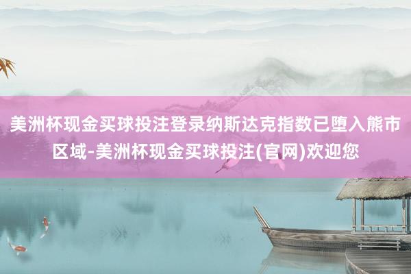美洲杯现金买球投注登录纳斯达克指数已堕入熊市区域-美洲杯现金买球投注(官网)欢迎您
