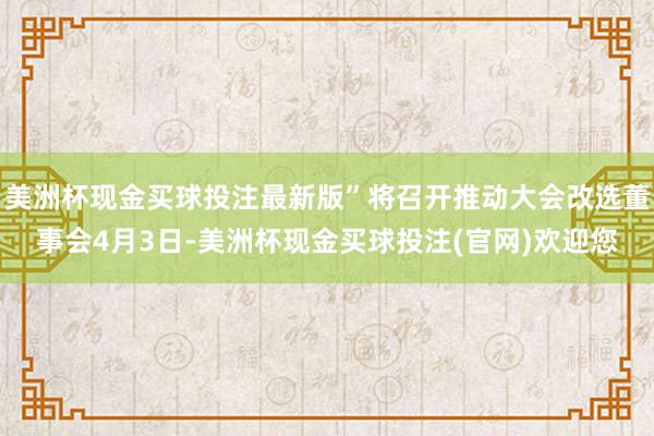 美洲杯现金买球投注最新版”将召开推动大会改选董事会4月3日-美洲杯现金买球投注(官网)欢迎您