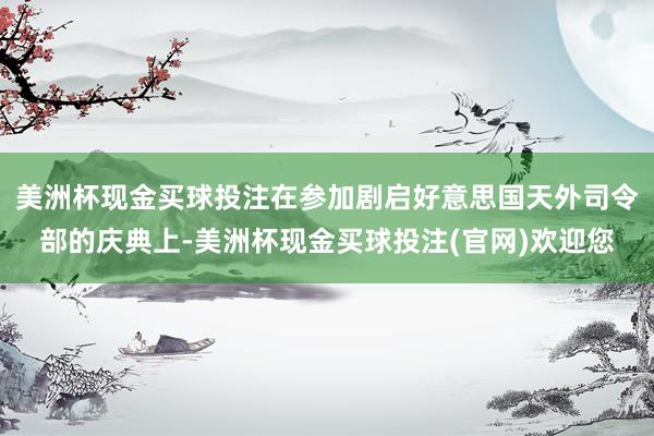 美洲杯现金买球投注在参加剧启好意思国天外司令部的庆典上-美洲杯现金买球投注(官网)欢迎您