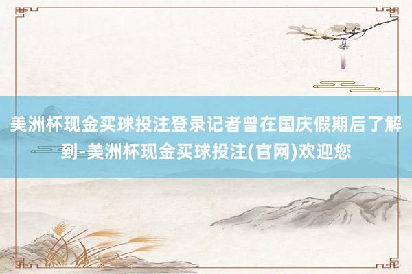 美洲杯现金买球投注登录记者曾在国庆假期后了解到-美洲杯现金买球投注(官网)欢迎您