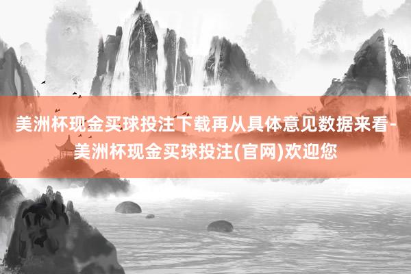 美洲杯现金买球投注下载　　再从具体意见数据来看-美洲杯现金买球投注(官网)欢迎您