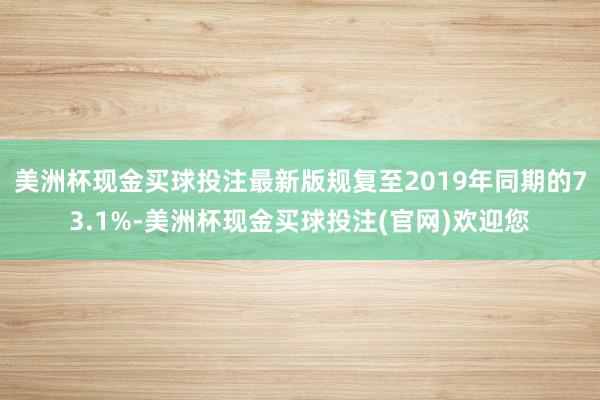 美洲杯现金买球投注最新版规复至2019年同期的73.1%-美洲杯现金买球投注(官网)欢迎您