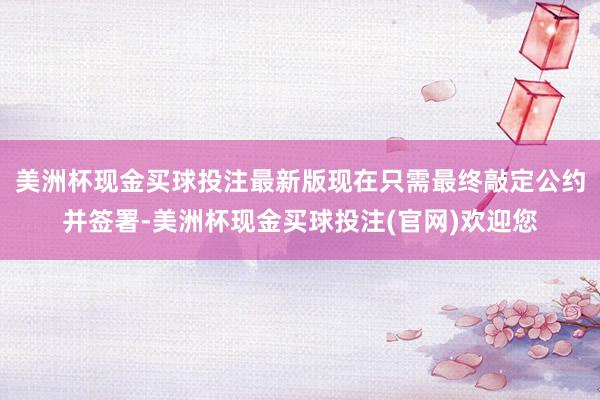美洲杯现金买球投注最新版现在只需最终敲定公约并签署-美洲杯现金买球投注(官网)欢迎您