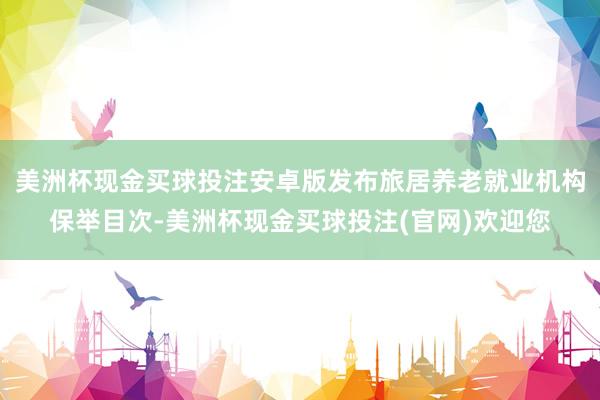 美洲杯现金买球投注安卓版发布旅居养老就业机构保举目次-美洲杯现金买球投注(官网)欢迎您