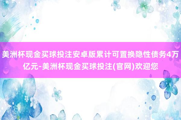 美洲杯现金买球投注安卓版累计可置换隐性债务4万亿元-美洲杯现金买球投注(官网)欢迎您