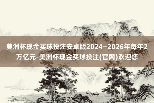 美洲杯现金买球投注安卓版2024—2026年每年2万亿元-美洲杯现金买球投注(官网)欢迎您