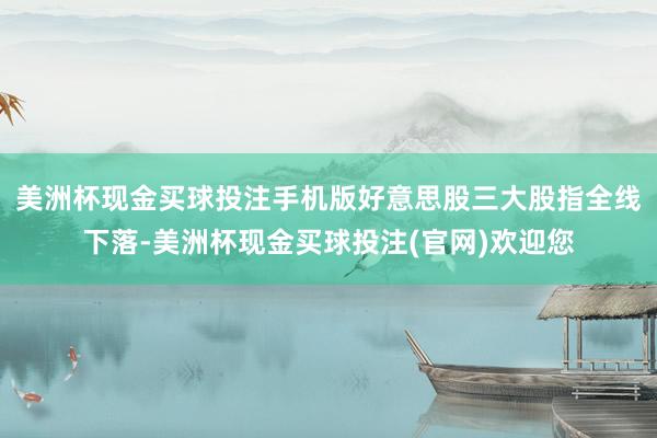 美洲杯现金买球投注手机版好意思股三大股指全线下落-美洲杯现金买球投注(官网)欢迎您