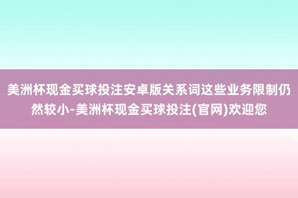美洲杯现金买球投注安卓版关系词这些业务限制仍然较小-美洲杯现金买球投注(官网)欢迎您
