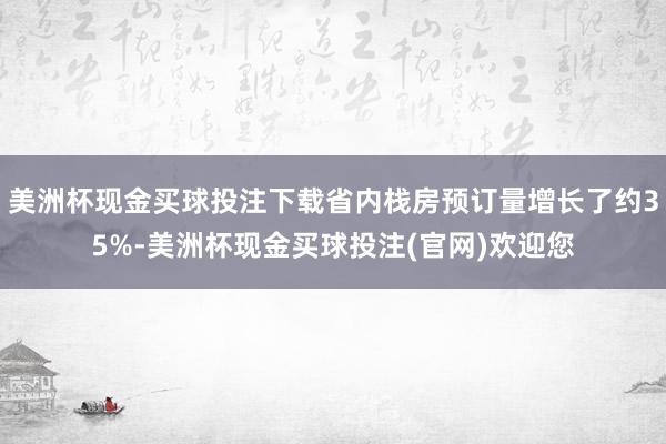 美洲杯现金买球投注下载省内栈房预订量增长了约35%-美洲杯现金买球投注(官网)欢迎您