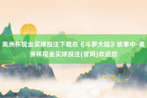 美洲杯现金买球投注下载在《斗罗大陆》故事中-美洲杯现金买球投注(官网)欢迎您