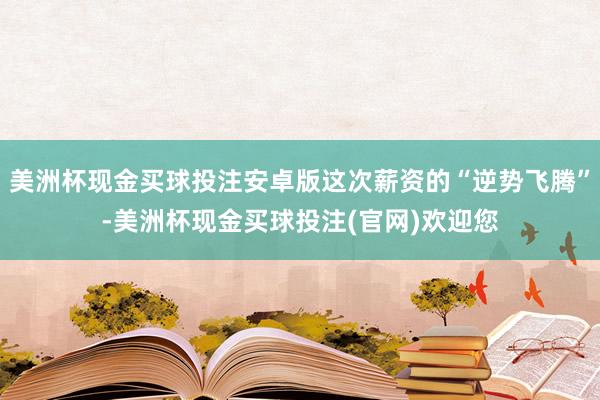 美洲杯现金买球投注安卓版这次薪资的“逆势飞腾”-美洲杯现金买球投注(官网)欢迎您