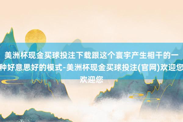 美洲杯现金买球投注下载跟这个寰宇产生相干的一种好意思好的模式-美洲杯现金买球投注(官网)欢迎您