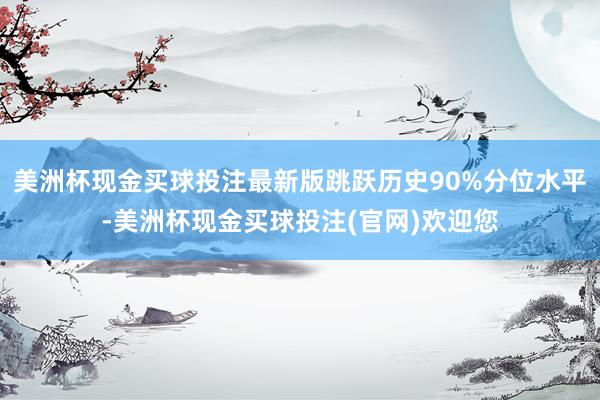 美洲杯现金买球投注最新版跳跃历史90%分位水平-美洲杯现金买球投注(官网)欢迎您