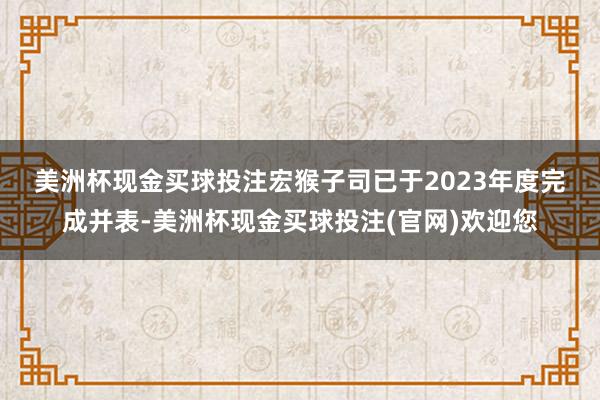 美洲杯现金买球投注　　宏猴子司已于2023年度完成并表-美洲杯现金买球投注(官网)欢迎您