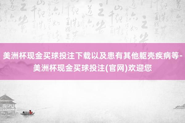美洲杯现金买球投注下载以及患有其他躯壳疾病等-美洲杯现金买球投注(官网)欢迎您