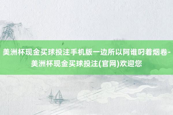 美洲杯现金买球投注手机版一边所以阿谁叼着烟卷-美洲杯现金买球投注(官网)欢迎您
