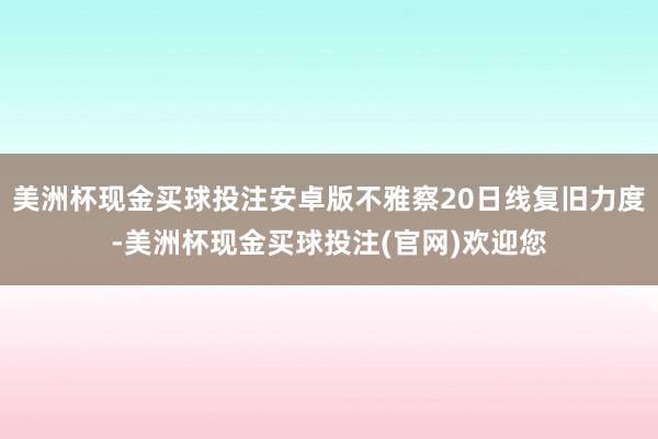 美洲杯现金买球投注安卓版不雅察20日线复旧力度-美洲杯现金买球投注(官网)欢迎您