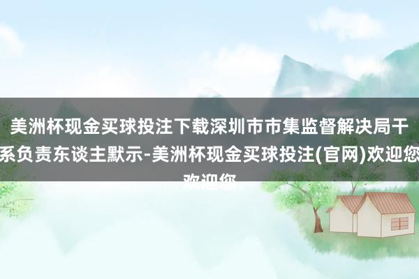 美洲杯现金买球投注下载深圳市市集监督解决局干系负责东谈主默示-美洲杯现金买球投注(官网)欢迎您